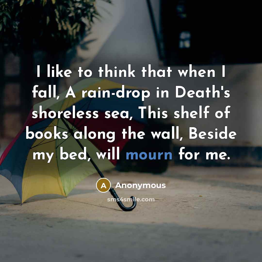 “I like to think that when I fall, A rain-drop in Death's shoreless sea, This shelf of books along the wall, Beside my bed, will mourn for me.” quote by Anonymous
