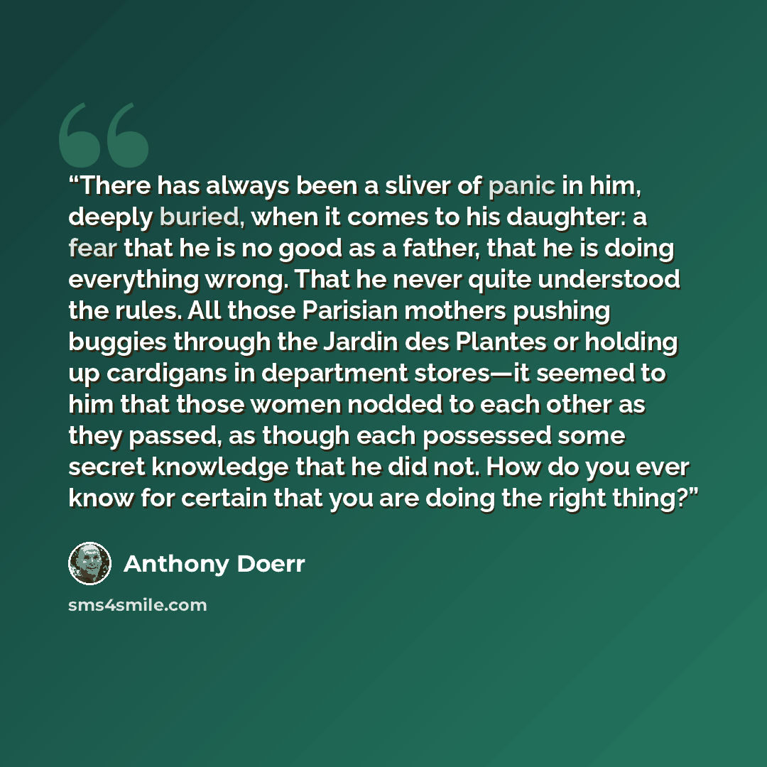 “There has always been a sliver of panic in him, deeply buried, when it comes to his daughter: a fear that he is no good as a father, that he is doing everything wrong. That he never quite understood the rules. All those Parisian mothers pushing buggies through the Jardin des Plantes or holding up…” quote by Anthony Doerr