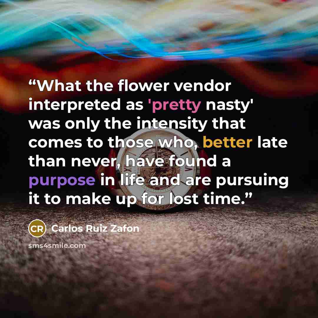 “What the flower vendor interpreted as 'pretty nasty' was only the intensity that comes to those who, better late than never, have found a purpose in life and are pursuing it to make up for lost time.” quote by Carlos Ruiz Zafón