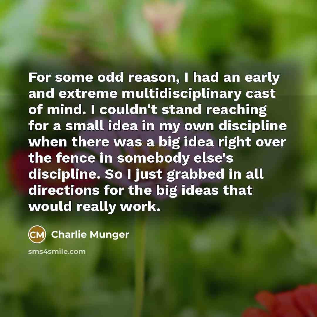 “For some odd reason, I had an early and extreme multidisciplinary cast of mind. I couldn't stand reaching for a small idea in my own discipline when there was a big idea right over the fence in somebody else's discipline. So I just grabbed in all directions for the big ideas that would really work.” quote by Charlie Munger