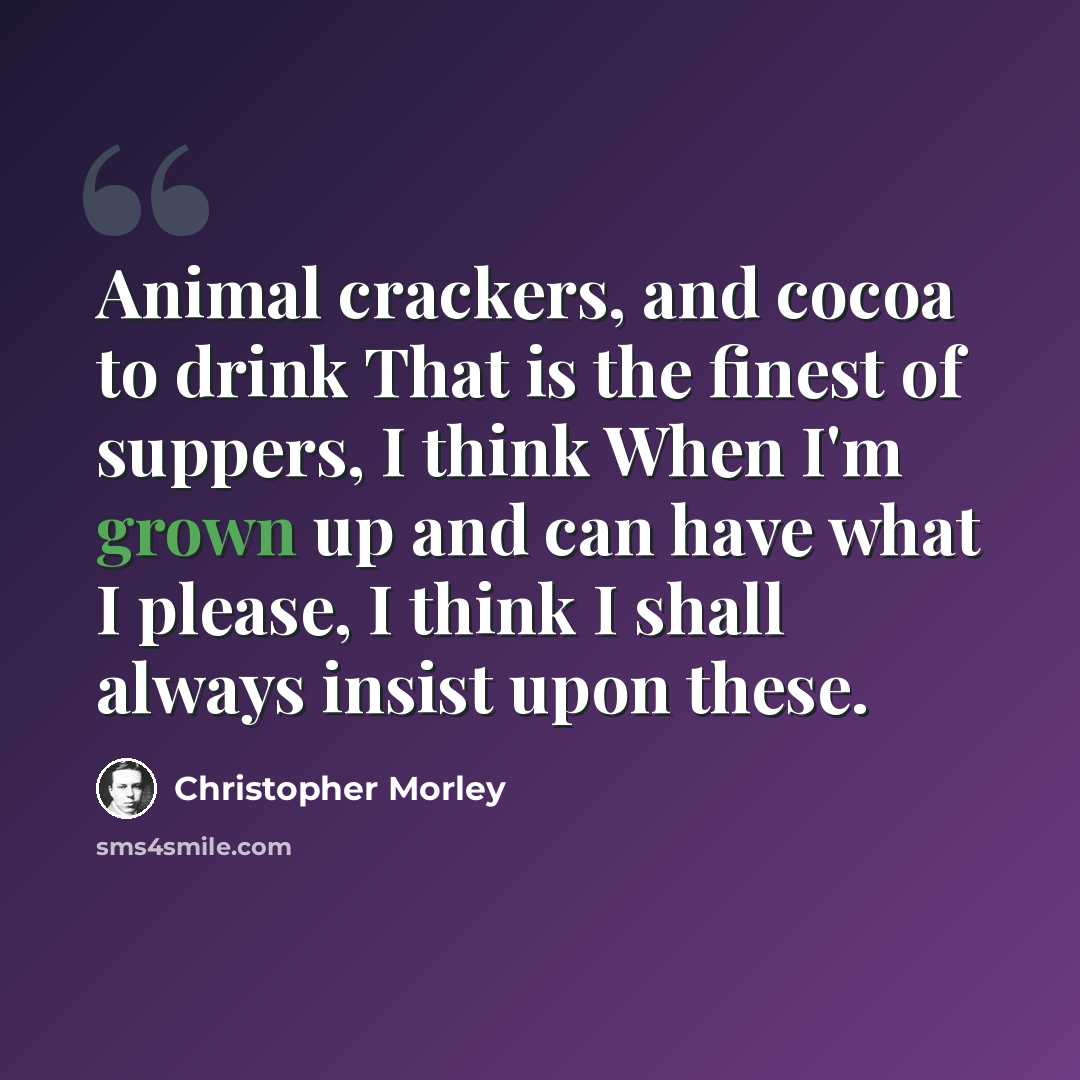 “Animal crackers, and cocoa to drink That is the finest of suppers, I think When I'm grown up and can have what I please, I think I shall always insist upon these.” quote by Christopher Morley