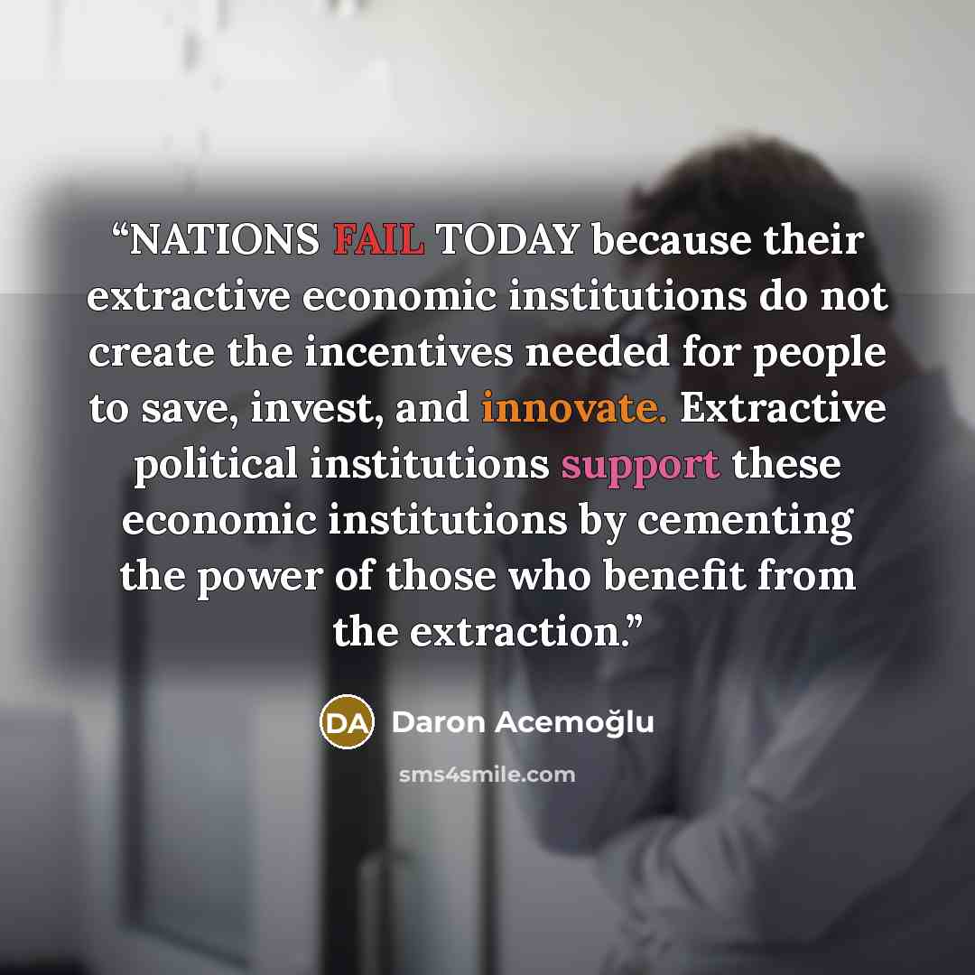 “NATIONS FAIL TODAY because their extractive economic institutions do not create the incentives needed for people to save, invest, and innovate. Extractive political institutions support these economic institutions by cementing the power of those who benefit from the extraction.” quote by Daron Acemoğlu