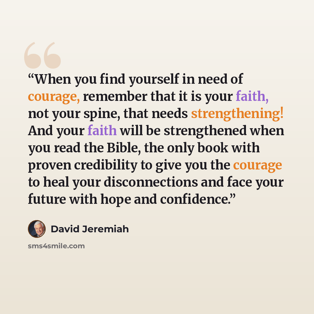 “When you find yourself in need of courage, remember that it is your faith, not your spine, that needs strengthening! And your faith will be strengthened when you read the Bible, the only book with proven credibility to give you the courage to heal your disconnections and face your future with hope…” quote by David Jeremiah