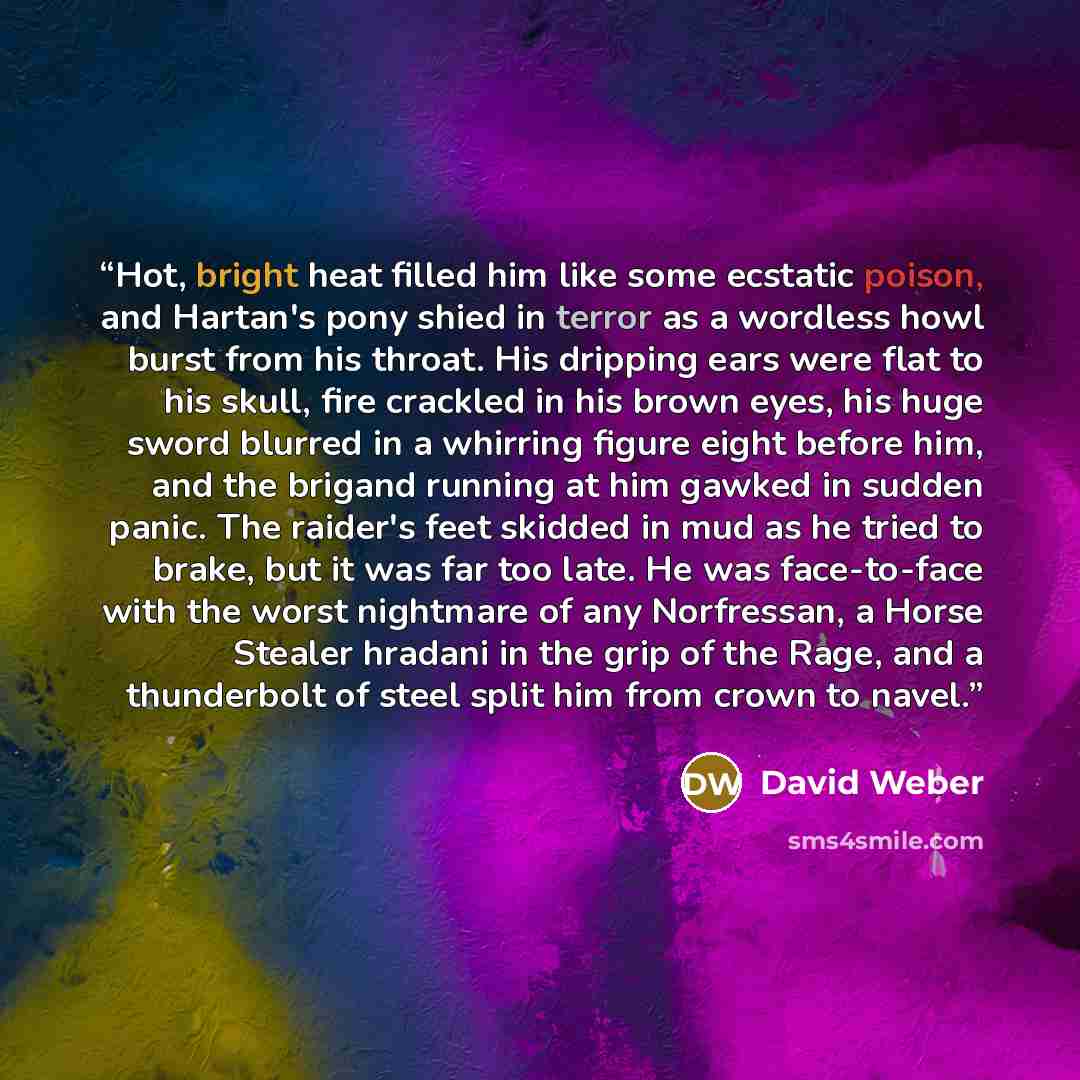 “Hot, bright heat filled him like some ecstatic poison, and Hartan's pony shied in terror as a wordless howl burst from his throat. His dripping ears were flat to his skull, fire crackled in his brown eyes, his huge sword blurred in a whirring figure eight before him, and the brigand running at him…” quote by David Weber