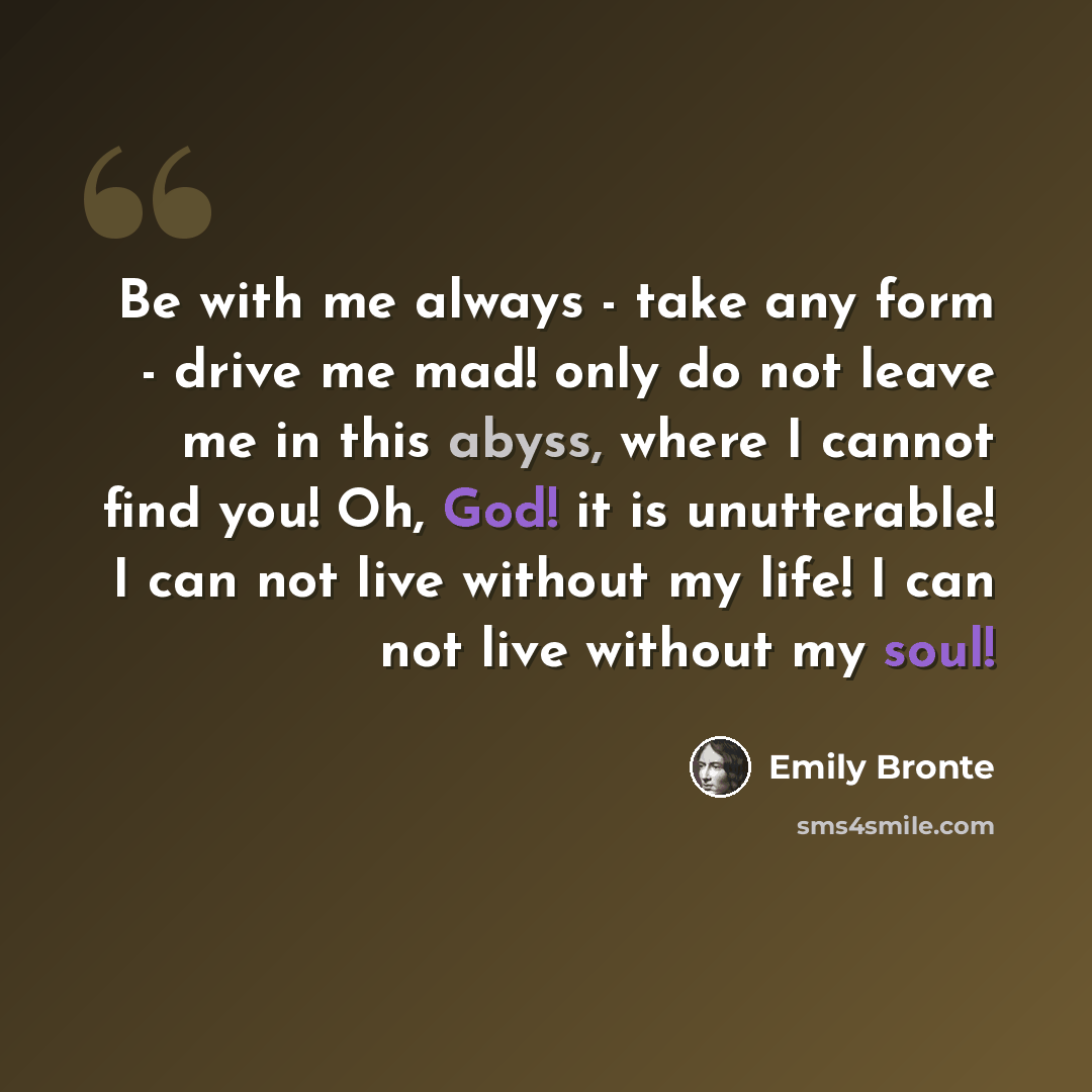 “Be with me always - take any form - drive me mad! only do not leave me in this abyss, where I cannot find you! Oh, God! it is unutterable! I can not live without my life! I can not live without my soul!” quote by Emily Bronte
