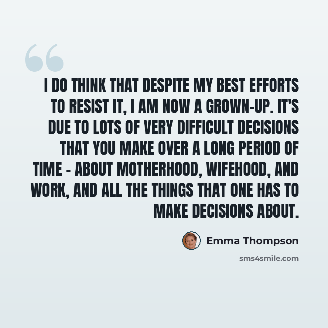 “I do think that despite my best efforts to resist it, I am now a grown-up. It's due to lots of very difficult decisions that you make over a long period of time - about motherhood, wifehood, and work, and all the things that one has to make decisions about.” quote by Emma Thompson