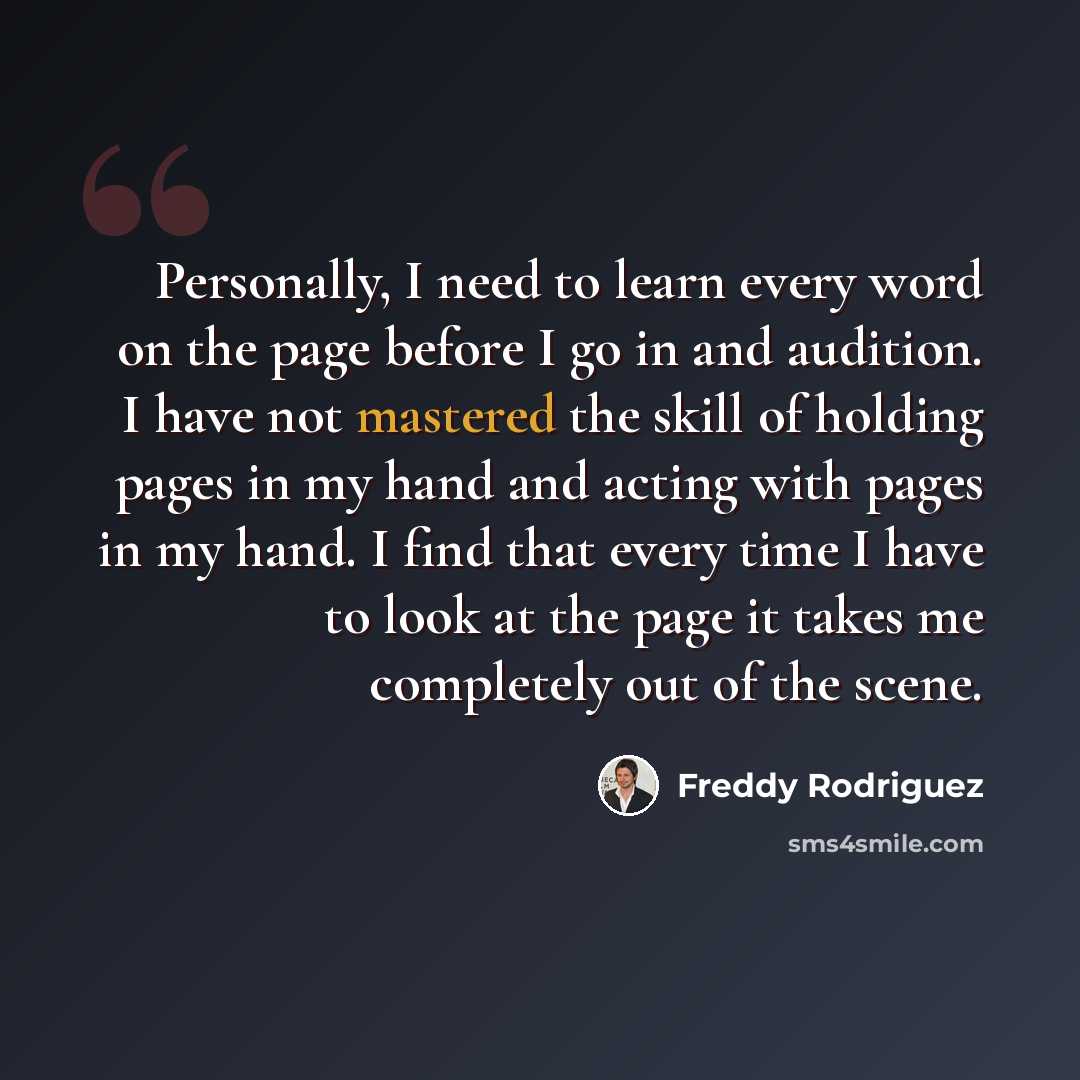 “Personally, I need to learn every word on the page before I go in and audition. I have not mastered the skill of holding pages in my hand and acting with pages in my hand. I find that every time I have to look at the page it takes me completely out of the scene.” quote by Freddy Rodriguez