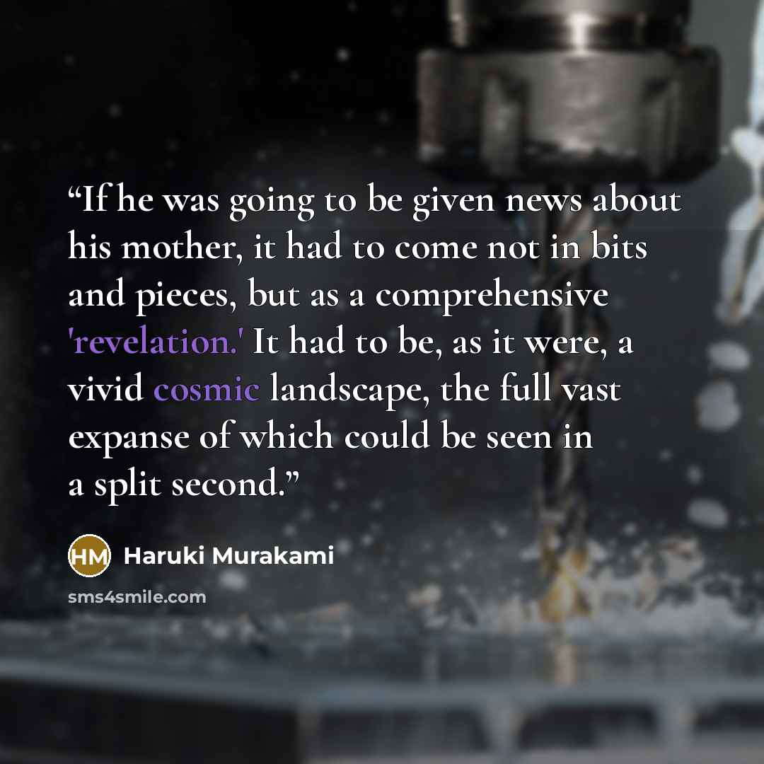 “If he was going to be given news about his mother, it had to come not in bits and pieces, but as a comprehensive 'revelation.' It had to be, as it were, a vivid cosmic landscape, the full vast expanse of which could be seen in a split second.” quote by Haruki Murakami