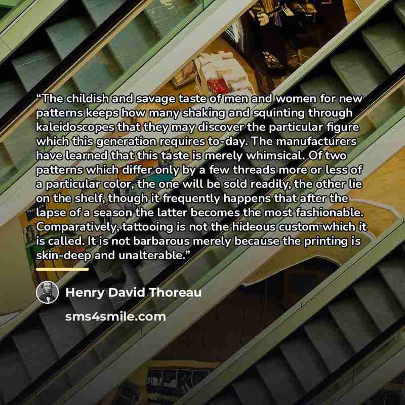 “The childish and savage taste of men and women for new patterns keeps how many shaking and squinting through kaleidoscopes that they may discover the particular figure which this generation requires to-day. The manufacturers have learned that this taste is merely whimsical. Of two patterns which…” quote by Henry David Thoreau