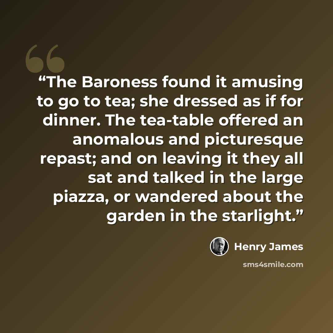 “The Baroness found it amusing to go to tea; she dressed as if for dinner. The tea-table offered an anomalous and picturesque repast; and on leaving it they all sat and talked in the large piazza, or wandered about the garden in the starlight.” quote by Henry James