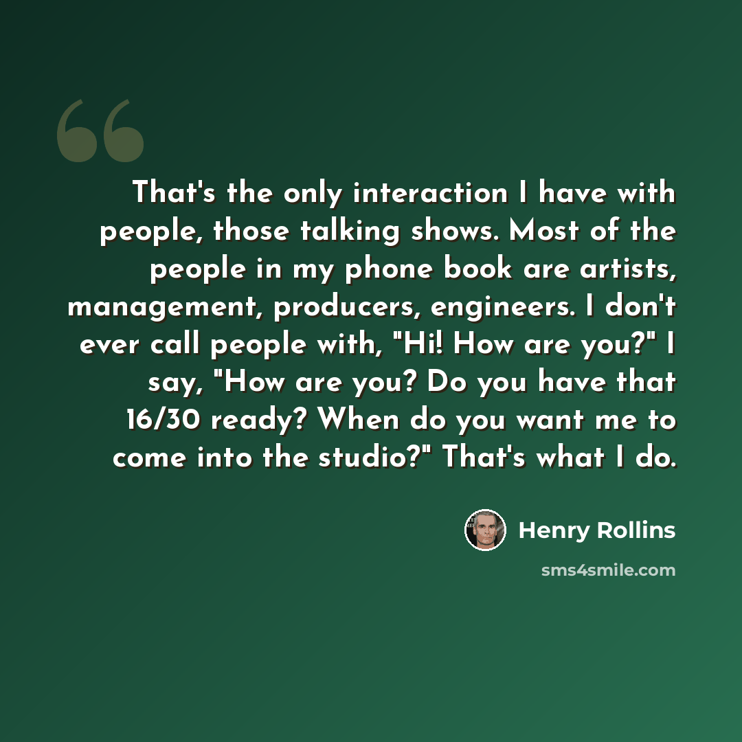 “That's the only interaction I have with people, those talking shows. Most of the people in my phone book are artists, management, producers, engineers. I don't ever call people with, "Hi! How are you?" I say, "How are you? Do you have that 16/30 ready? When do you want me to come into the studio?"…” quote by Henry Rollins
