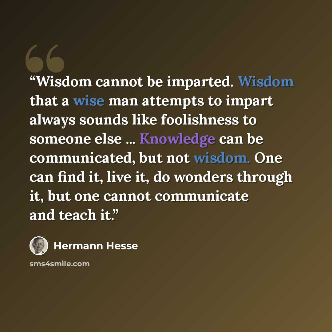 “Wisdom cannot be imparted. Wisdom that a wise man attempts to impart always sounds like foolishness to someone else ... Knowledge can be communicated, but not wisdom. One can find it, live it, do wonders through it, but one cannot communicate and teach it.” quote by Hermann Hesse
