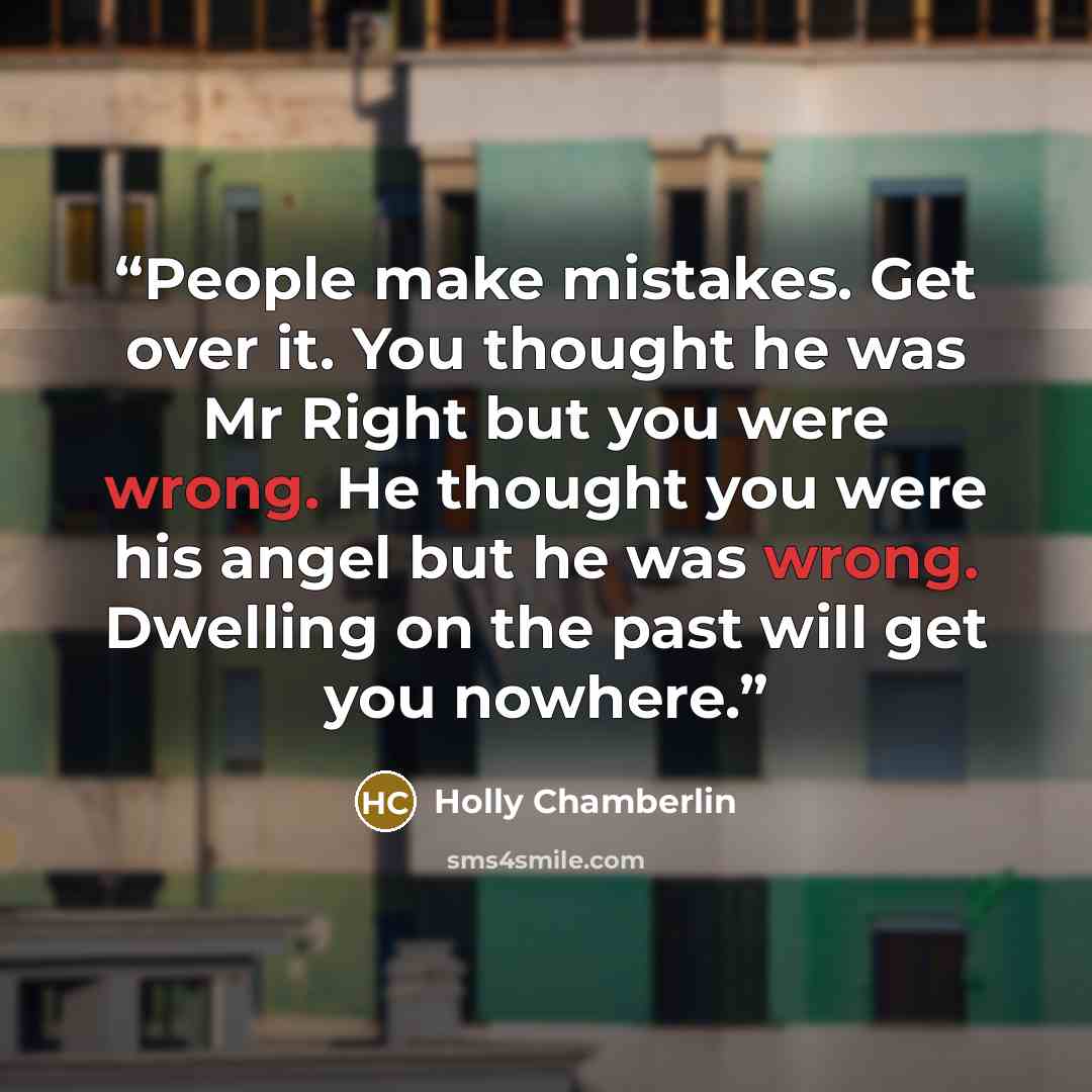 “People make mistakes. Get over it. You thought he was Mr Right but you were wrong. He thought you were his angel but he was wrong. Dwelling on the past will get you nowhere.” quote by Holly Chamberlin