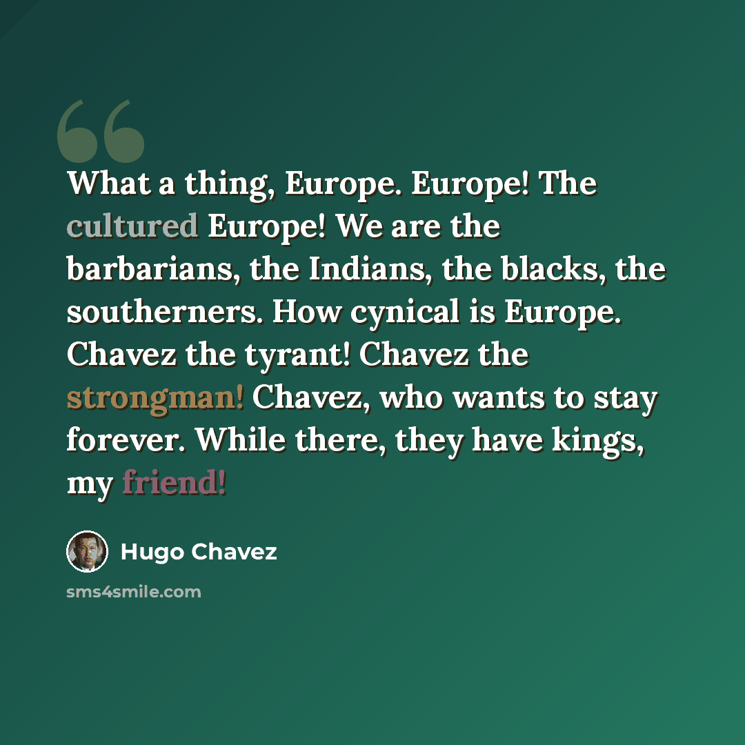 “What a thing, Europe. Europe! The cultured Europe! We are the barbarians, the Indians, the blacks, the southerners. How cynical is Europe. Chavez the tyrant! Chavez the strongman! Chavez, who wants to stay forever. While there, they have kings, my friend!” quote by Hugo Chavez