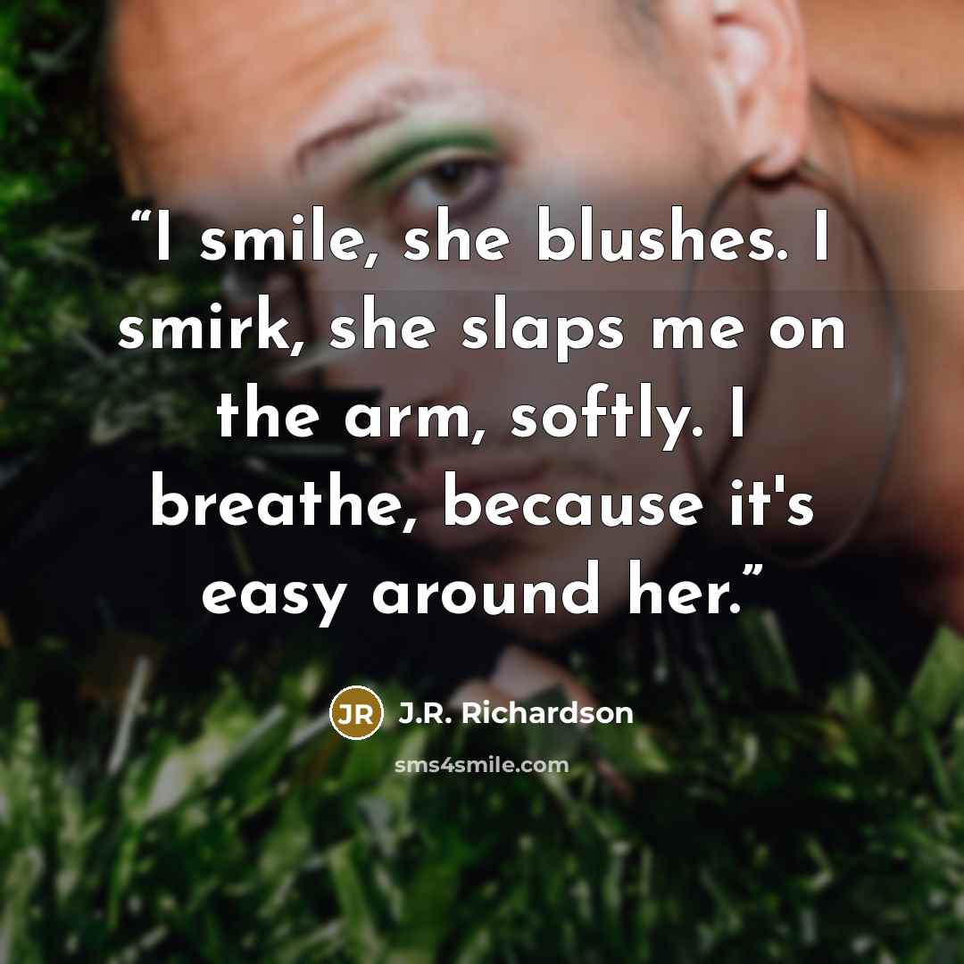 “I smile, she blushes. I smirk, she slaps me on the arm, softly. I breathe, because it's easy around her.” quote by J.R. Richardson
