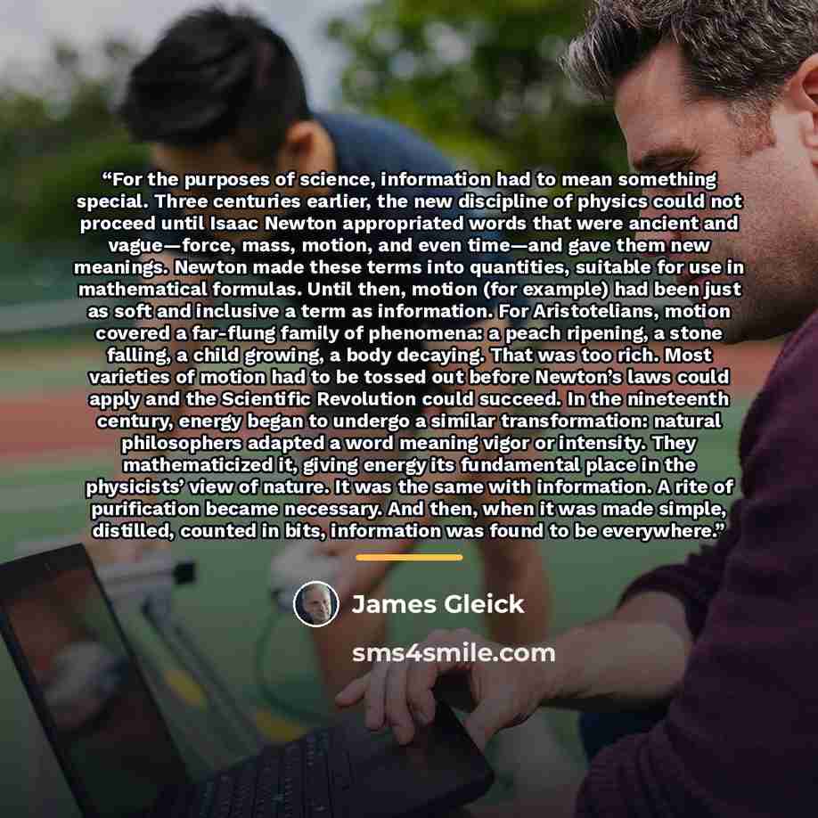 “For the purposes of science, information had to mean something special. Three centuries earlier, the new discipline of physics could not proceed until Isaac Newton appropriated words that were ancient and vague—force, mass, motion, and even time—and gave them new meanings. Newton made these terms…” quote by James Gleick
