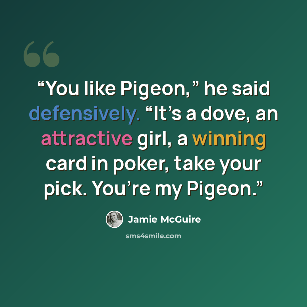 “You like Pigeon,” he said defensively. “It’s a dove, an attractive girl, a winning card in poker, take your pick. You’re my Pigeon.” quote by Jamie McGuire