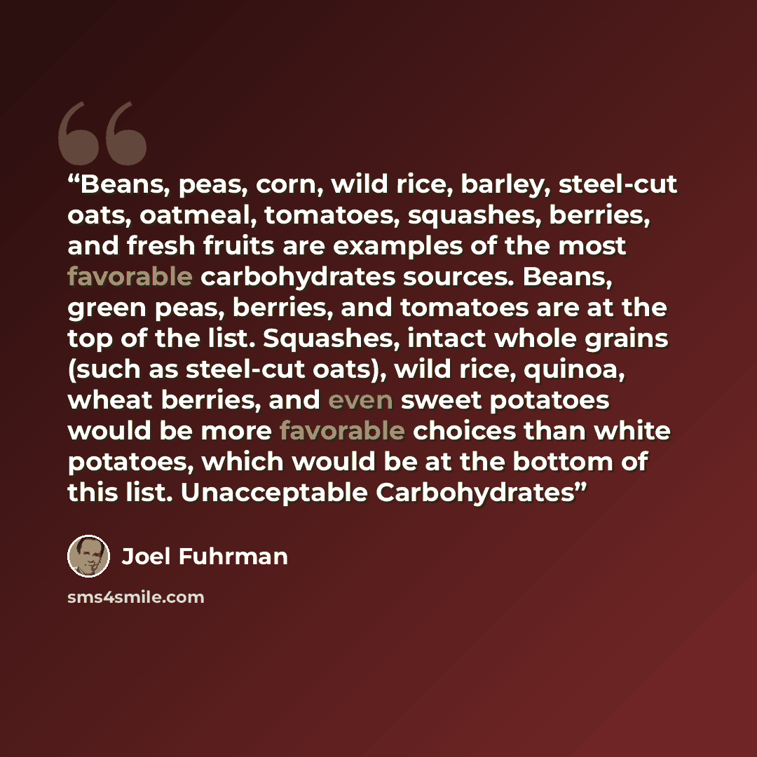 “Beans, peas, corn, wild rice, barley, steel-cut oats, oatmeal, tomatoes, squashes, berries, and fresh fruits are examples of the most favorable carbohydrates sources. Beans, green peas, berries, and tomatoes are at the top of the list. Squashes, intact whole grains (such as steel-cut oats), wild…” quote by Joel Fuhrman