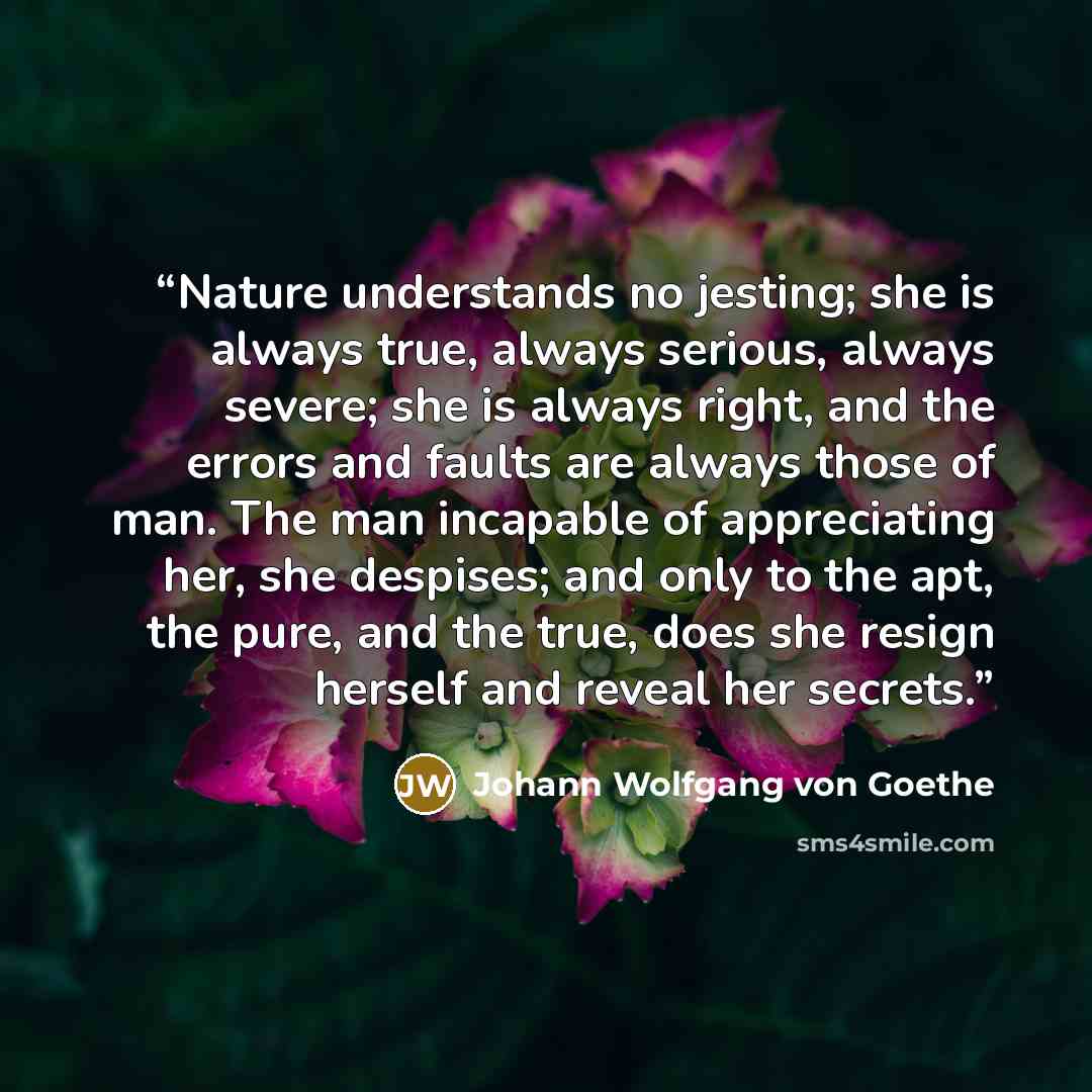 “Nature understands no jesting; she is always true, always serious, always severe; she is always right, and the errors and faults are always those of man. The man incapable of appreciating her, she despises; and only to the apt, the pure, and the true, does she resign herself and reveal her secrets.” quote by Johann Wolfgang von Goethe