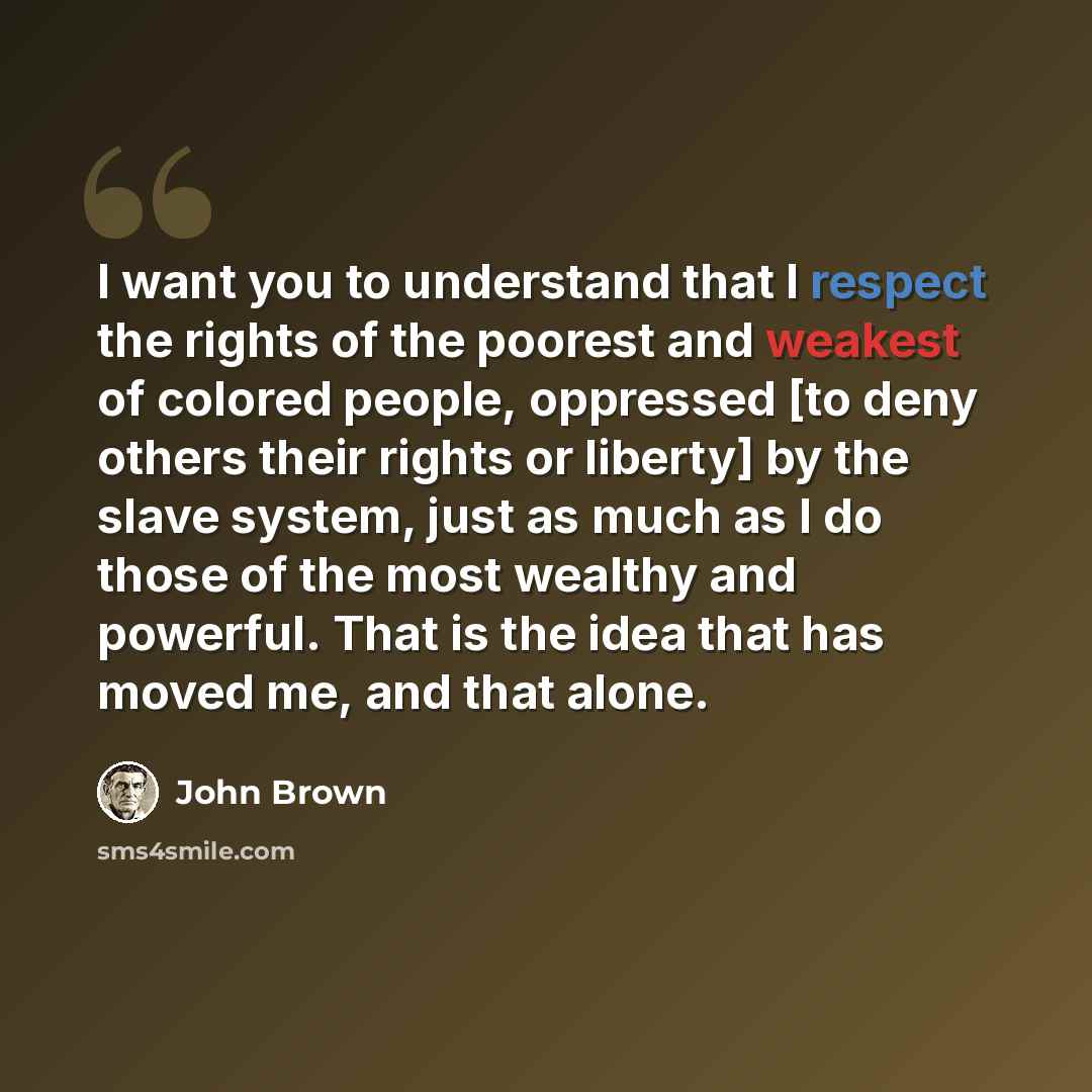 “I want you to understand that I respect the rights of the poorest and weakest of colored people, oppressed [to deny others their rights or liberty] by the slave system, just as much as I do those of the most wealthy and powerful. That is the idea that has moved me, and that alone.” quote by John Brown