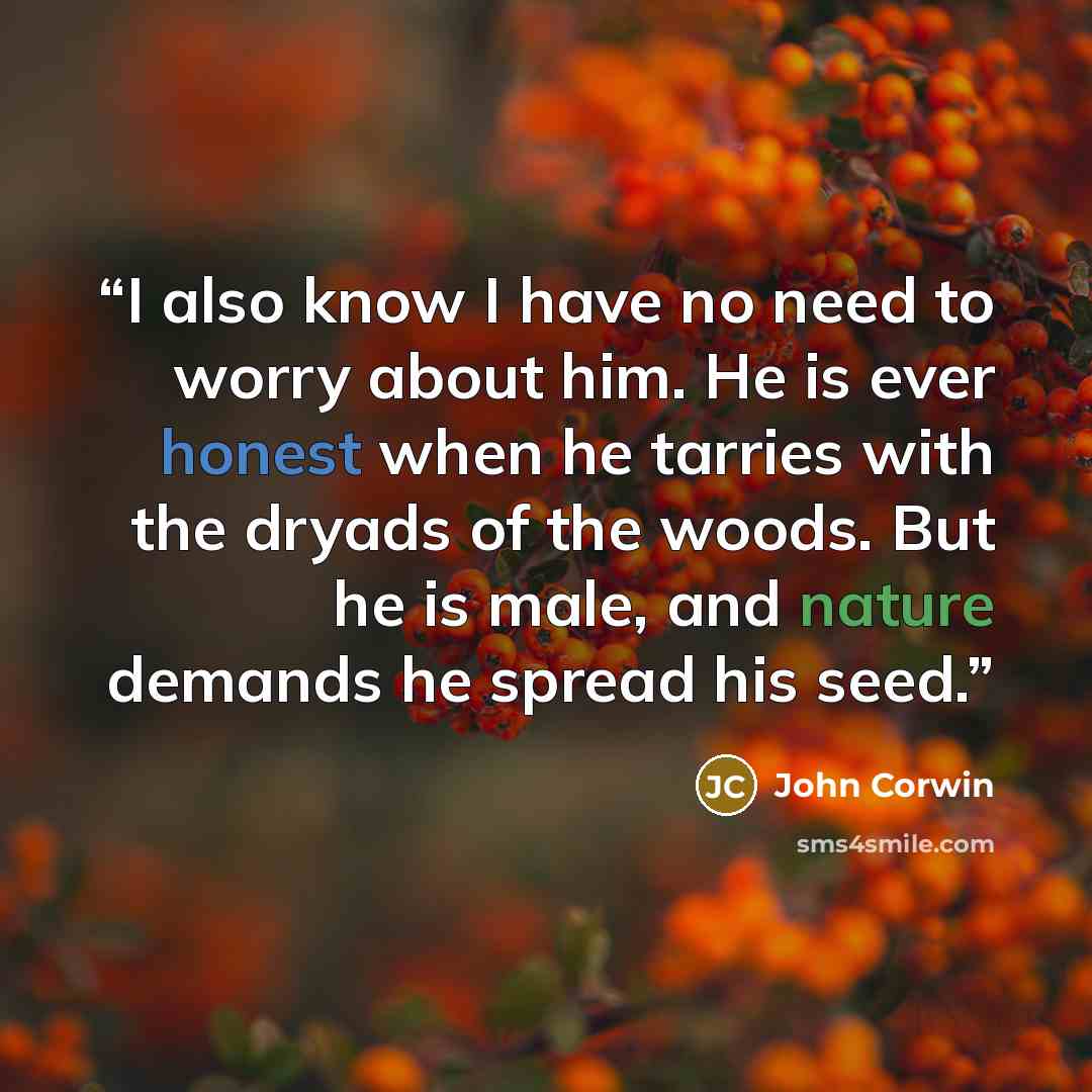 “I also know I have no need to worry about him. He is ever honest when he tarries with the dryads of the woods. But he is male, and nature demands he spread his seed.” quote by John Corwin