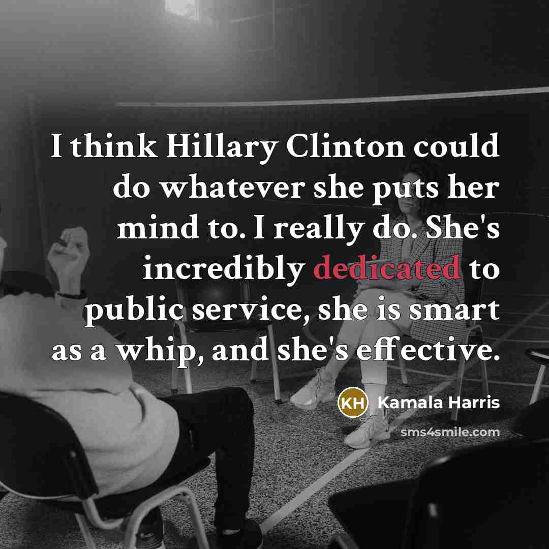 “I think Hillary Clinton could do whatever she puts her mind to. I really do. She's incredibly dedicated to public service, she is smart as a whip, and she's effective.” quote by Kamala Harris