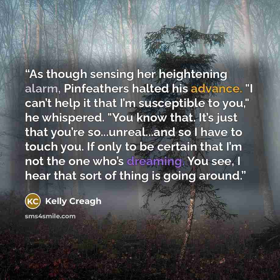 “As though sensing her heightening alarm, Pinfeathers halted his advance. "I can’t help it that I’m susceptible to you," he whispered. "You know that. It’s just that you’re so...unreal...and so I have to touch you. If only to be certain that I’m not the one who’s dreaming. You see, I hear that sort…” quote by Kelly Creagh