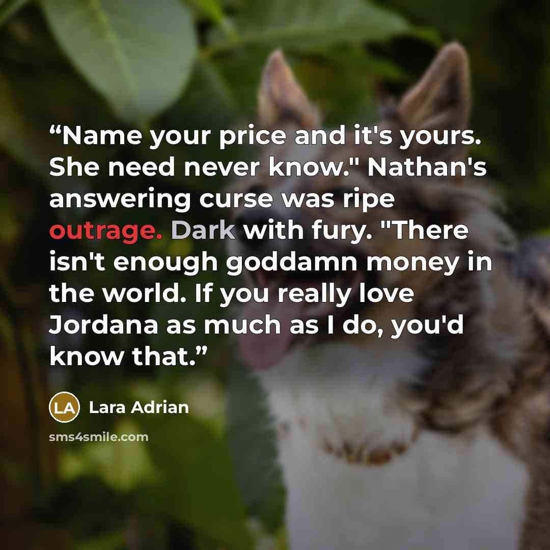 “Name your price and it's yours. She need never know." Nathan's answering curse was ripe outrage. Dark with fury. "There isn't enough goddamn money in the world. If you really love Jordana as much as I do, you'd know that.” quote by Lara Adrian