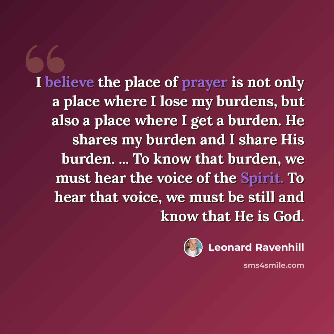 “I believe the place of prayer is not only a place where I lose my burdens, but also a place where I get a burden. He shares my burden and I share His burden. ... To know that burden, we must hear the voice of the Spirit. To hear that voice, we must be still and know that He is God.” quote by Leonard Ravenhill