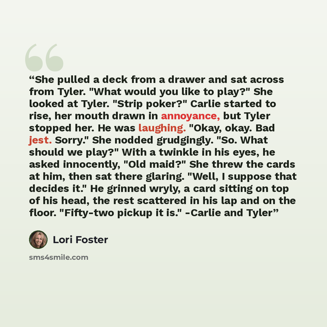 “She pulled a deck from a drawer and sat across from Tyler. "What would you like to play?" She looked at Tyler. "Strip poker?" Carlie started to rise, her mouth drawn in annoyance, but Tyler stopped her. He was laughing. "Okay, okay. Bad jest. Sorry." She nodded grudgingly. "So. What should we…” quote by Lori Foster