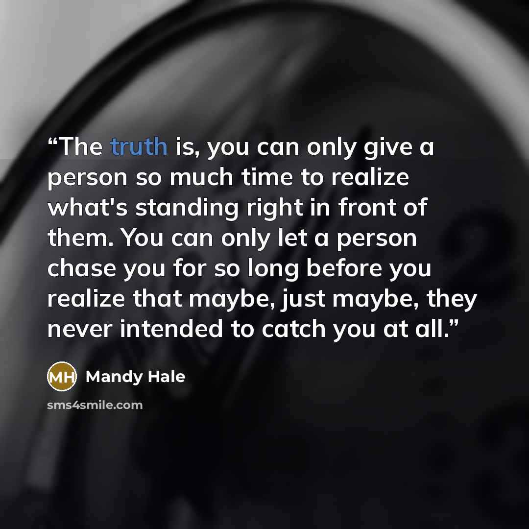 “The truth is, you can only give a person so much time to realize what's standing right in front of them. You can only let a person chase you for so long before you realize that maybe, just maybe, they never intended to catch you at all.” quote by Mandy Hale
