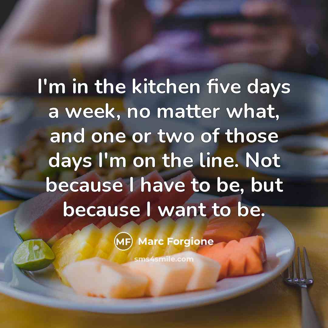 “I'm in the kitchen five days a week, no matter what, and one or two of those days I'm on the line. Not because I have to be, but because I want to be.” quote by Marc Forgione