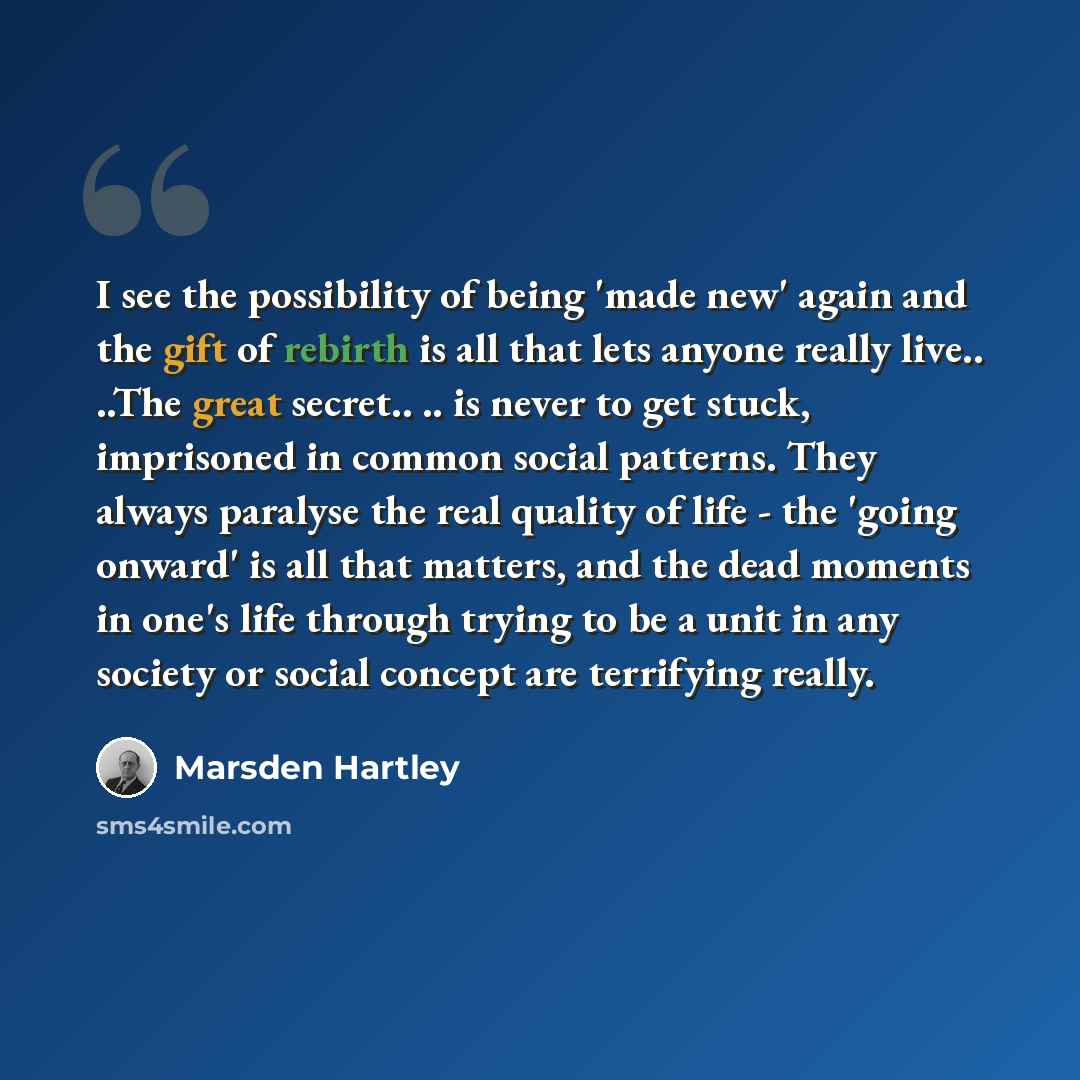 “I see the possibility of being 'made new' again and the gift of rebirth is all that lets anyone really live.. ..The great secret.. .. is never to get stuck, imprisoned in common social patterns. They always paralyse the real quality of life - the 'going onward' is all that matters, and the dead…” quote by Marsden Hartley
