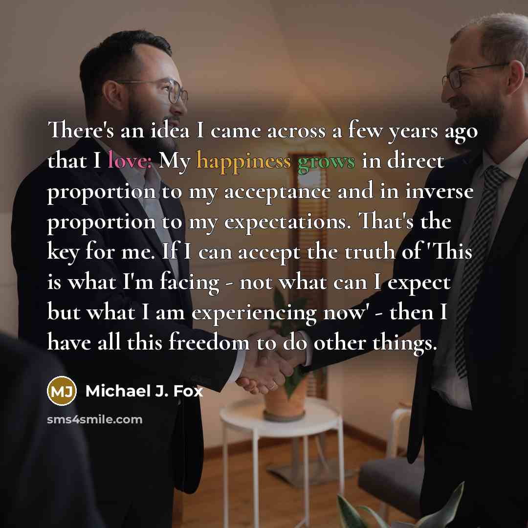 “There's an idea I came across a few years ago that I love: My happiness grows in direct proportion to my acceptance and in inverse proportion to my expectations. That's the key for me. If I can accept the truth of 'This is what I'm facing - not what can I expect but what I am experiencing now'…” quote by Michael J. Fox