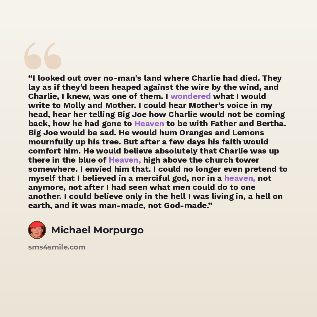 “I looked out over no-man's land where Charlie had died. They lay as if they'd been heaped against the wire by the wind, and Charlie, I knew, was one of them. I wondered what I would write to Molly and Mother. I could hear Mother's voice in my head, hear her telling Big Joe how Charlie would not be…” quote by Michael Morpurgo