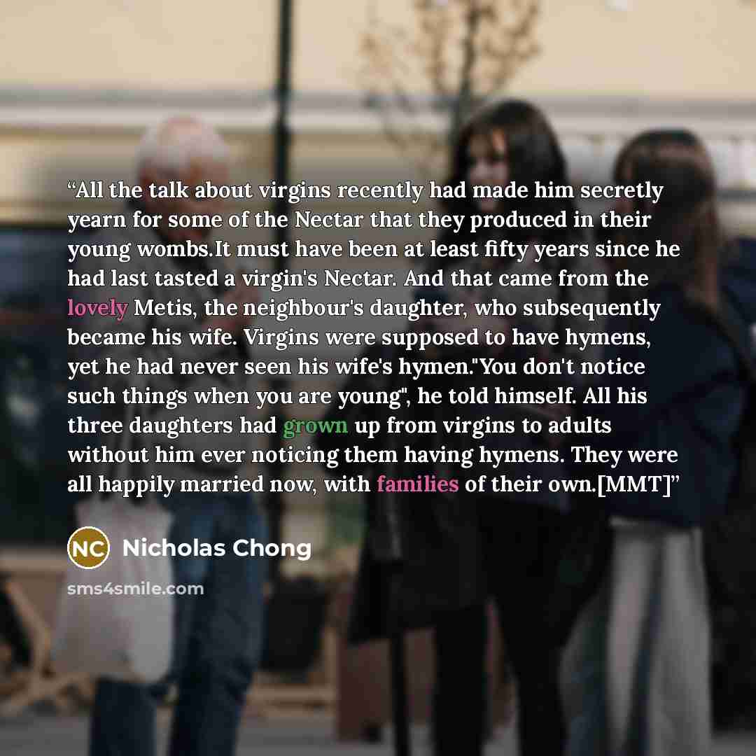 “All the talk about virgins recently had made him secretly yearn for some of the Nectar that they produced in their young wombs.It must have been at least fifty years since he had last tasted a virgin's Nectar. And that came from the lovely Metis, the neighbour's daughter, who subsequently became…” quote by Nicholas Chong