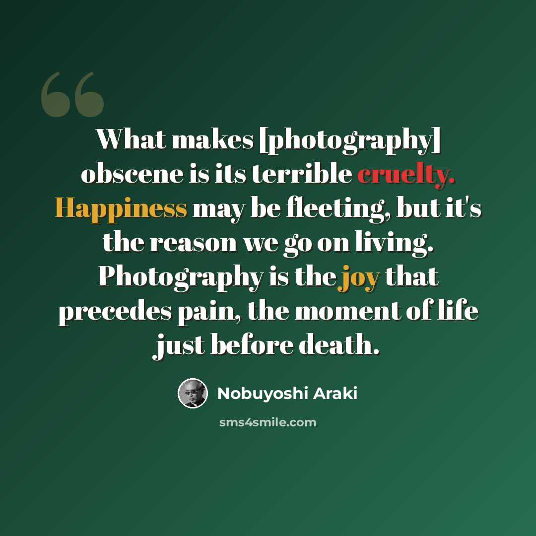 “What makes [photography] obscene is its terrible cruelty. Happiness may be fleeting, but it's the reason we go on living. Photography is the joy that precedes pain, the moment of life just before death.” quote by Nobuyoshi Araki