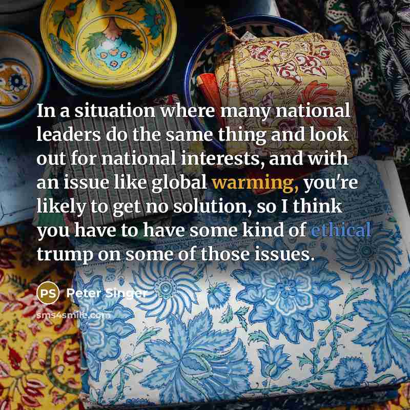 “In a situation where many national leaders do the same thing and look out for national interests, and with an issue like global warming, you're likely to get no solution, so I think you have to have some kind of ethical trump on some of those issues.” quote by Peter Singer