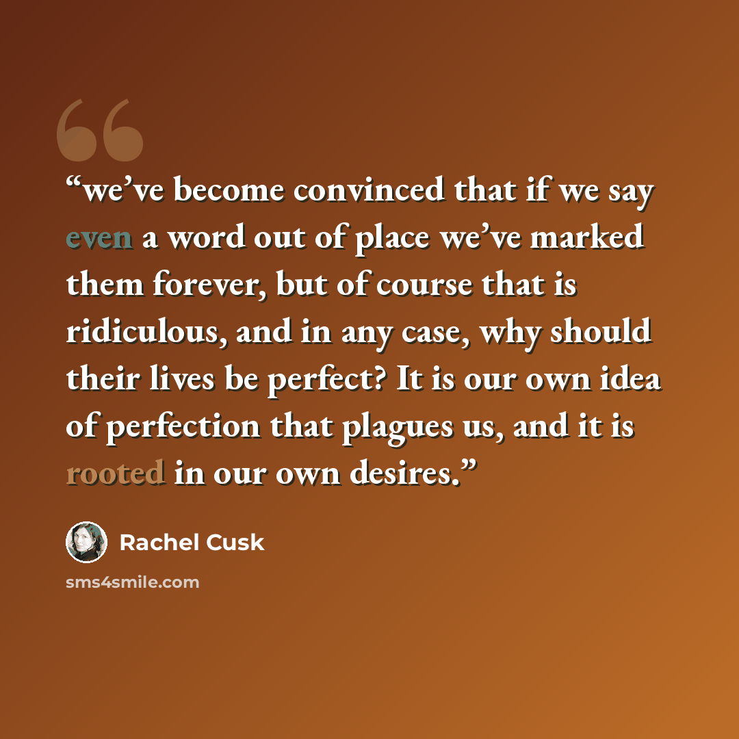 “we’ve become convinced that if we say even a word out of place we’ve marked them forever, but of course that is ridiculous, and in any case, why should their lives be perfect? It is our own idea of perfection that plagues us, and it is rooted in our own desires.” quote by Rachel Cusk