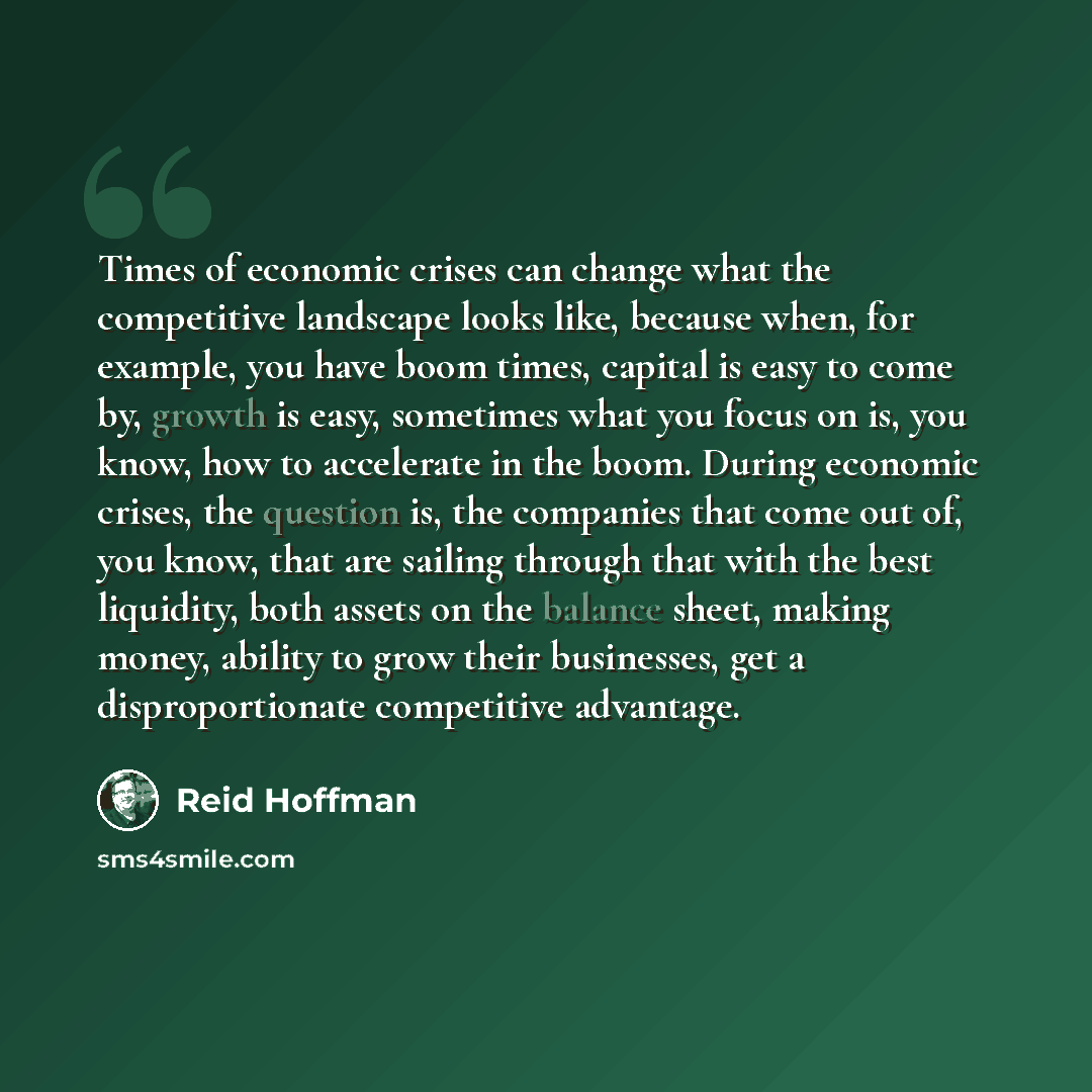 “Times of economic crises can change what the competitive landscape looks like, because when, for example, you have boom times, capital is easy to come by, growth is easy, sometimes what you focus on is, you know, how to accelerate in the boom. During economic crises, the question is, the companies…” quote by Reid Hoffman