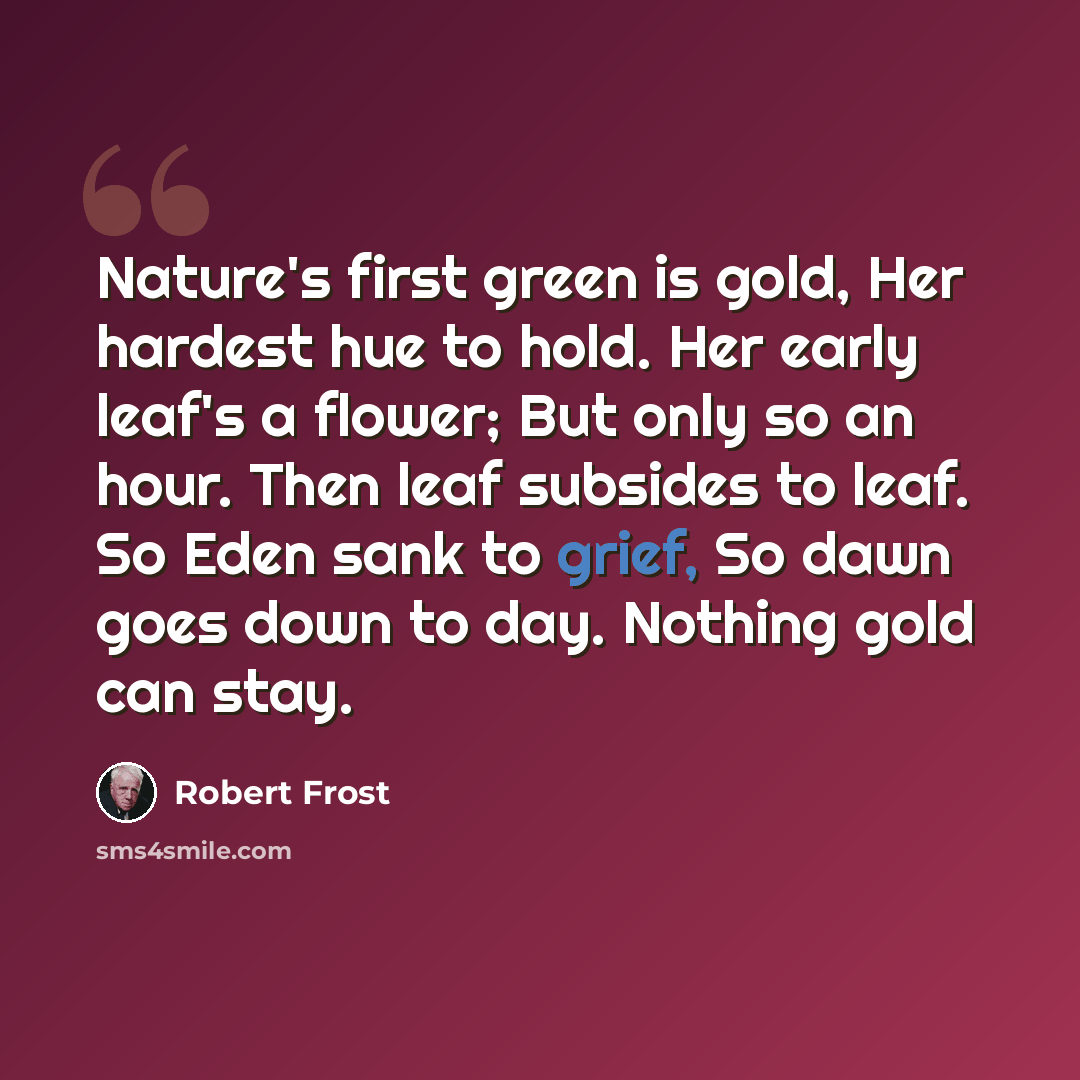 “Nature's first green is gold, Her hardest hue to hold. Her early leaf's a flower; But only so an hour. Then leaf subsides to leaf. So Eden sank to grief, So dawn goes down to day. Nothing gold can stay.” quote by Robert Frost