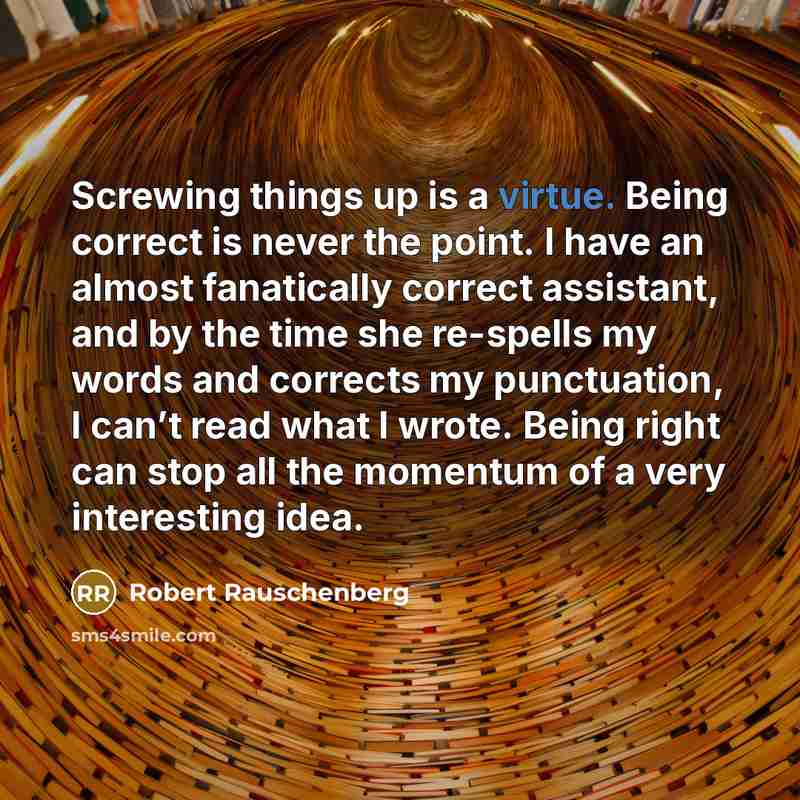 “Screwing things up is a virtue. Being correct is never the point. I have an almost fanatically correct assistant, and by the time she re-spells my words and corrects my punctuation, I can’t read what I wrote. Being right can stop all the momentum of a very interesting idea.” quote by Robert Rauschenberg