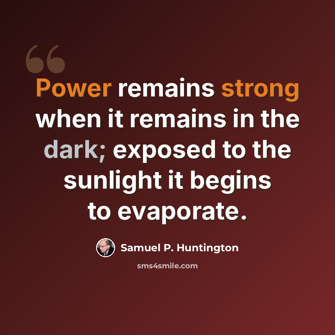 “Power remains strong when it remains in the dark; exposed to the sunlight it begins to evaporate.” quote by Samuel P. Huntington