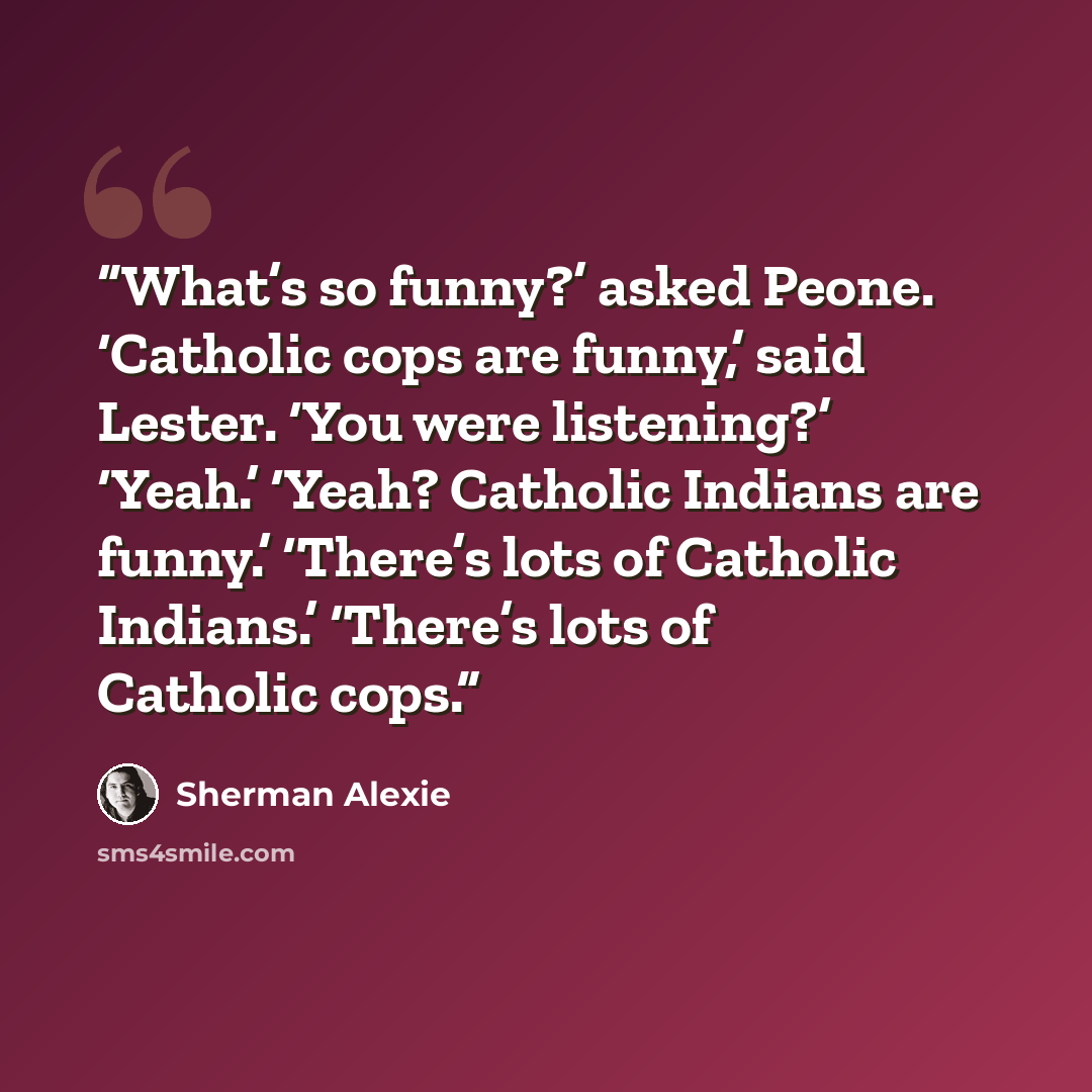 “What’s so funny?’ asked Peone. ‘Catholic cops are funny,’ said Lester. ‘You were listening?’ ‘Yeah.’ ‘Yeah? Catholic Indians are funny.’ ‘There’s lots of Catholic Indians.’ ‘There’s lots of Catholic cops.” quote by Sherman Alexie