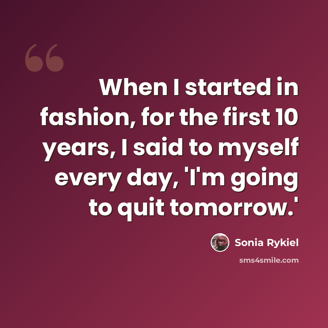 “When I started in fashion, for the first 10 years, I said to myself every day, 'I'm going to quit tomorrow.'” quote by Sonia Rykiel