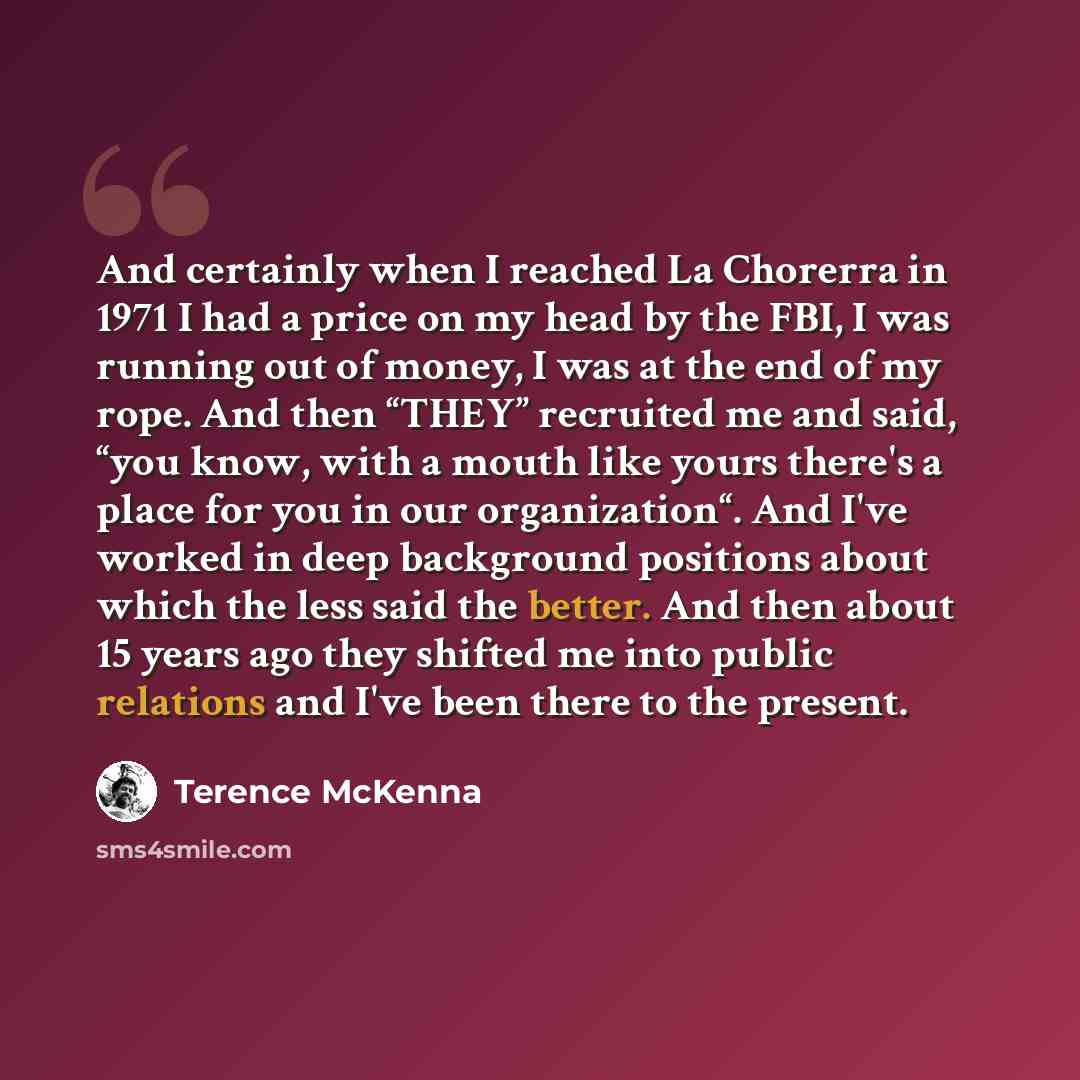 “And certainly when I reached La Chorerra in 1971 I had a price on my head by the FBI, I was running out of money, I was at the end of my rope. And then “THEY” recruited me and said, “you know, with a mouth like yours there's a place for you in our organization“. And I've worked in deep background…” quote by Terence McKenna
