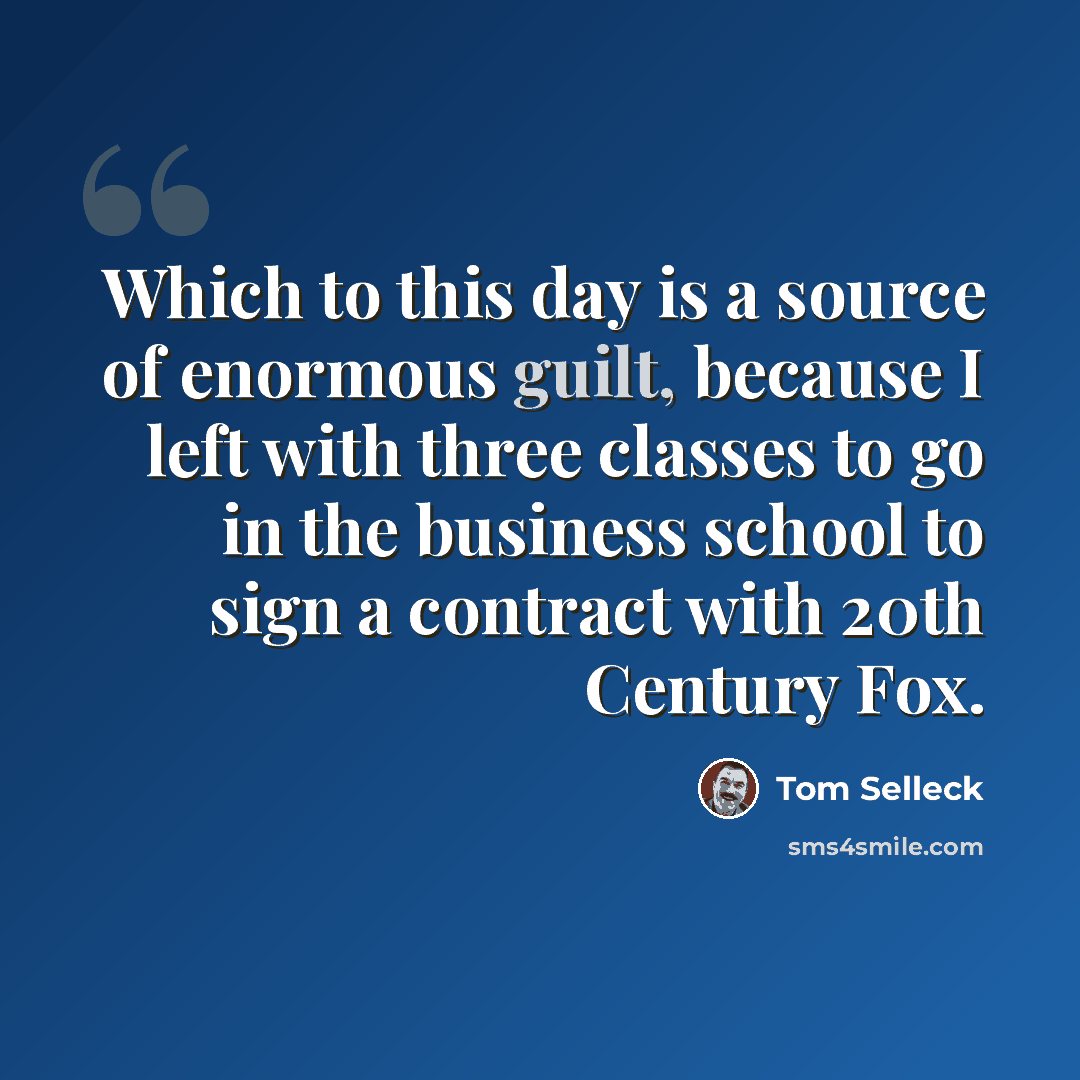 “Which to this day is a source of enormous guilt, because I left with three classes to go in the business school to sign a contract with 20th Century Fox.” quote by Tom Selleck
