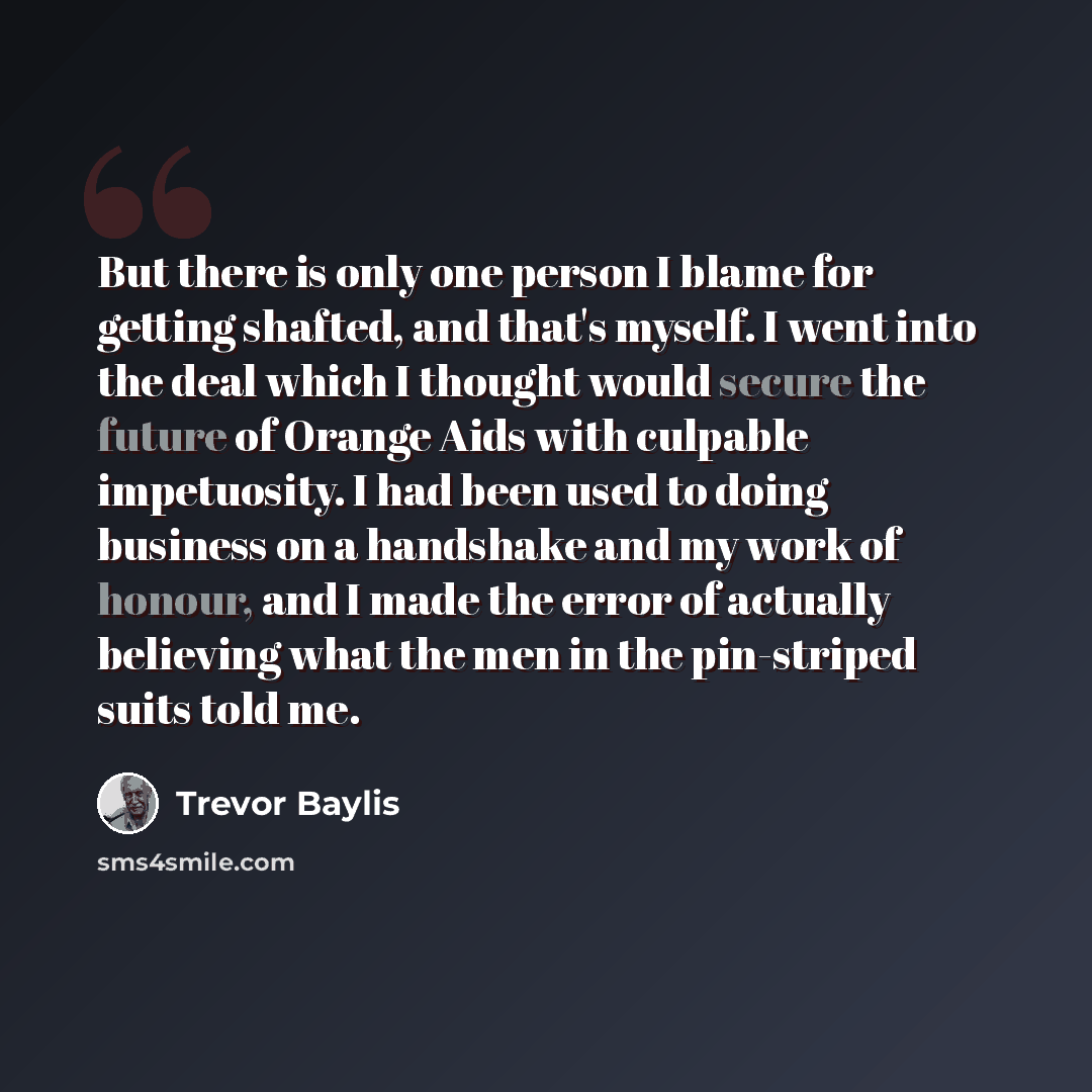 “But there is only one person I blame for getting shafted, and that's myself. I went into the deal which I thought would secure the future of Orange Aids with culpable impetuosity. I had been used to doing business on a handshake and my work of honour, and I made the error of actually believing…” quote by Trevor Baylis