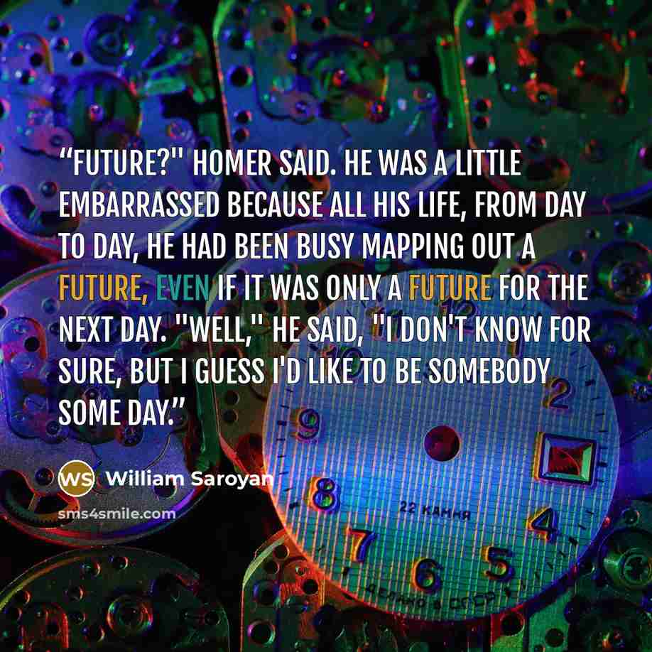 “Future?" Homer said. He was a little embarrassed because all his life, from day to day, he had been busy mapping out a future, even if it was only a future for the next day. "Well," he said, "I don't know for sure, but I guess I'd like to be somebody some day.” quote by William Saroyan
