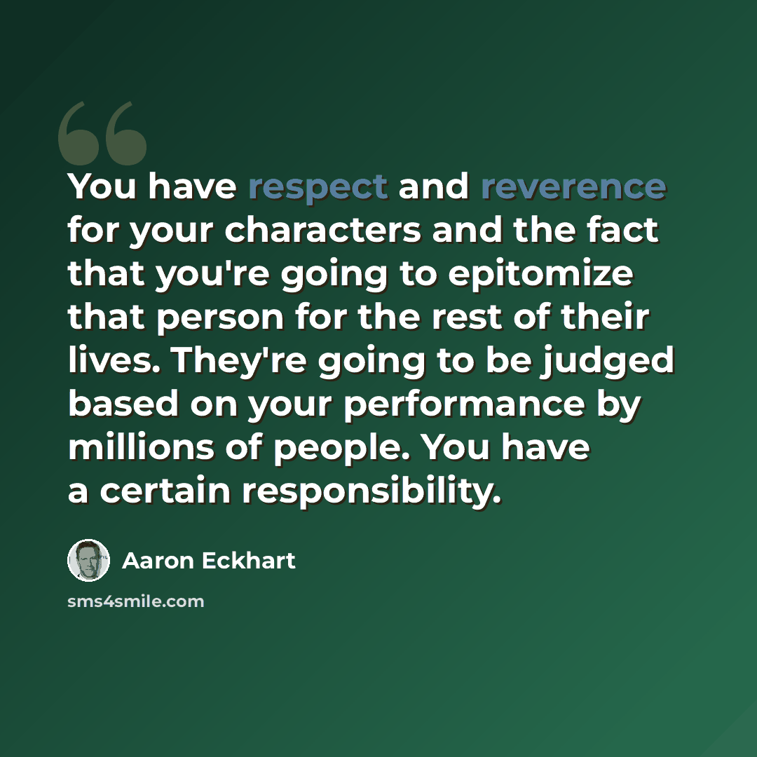 “You have respect and reverence for your characters and the fact that you're going to epitomize that person for the rest of their lives. They're going to be judged based on your performance by millions of people. You have a certain responsibility.” quote by Aaron Eckhart